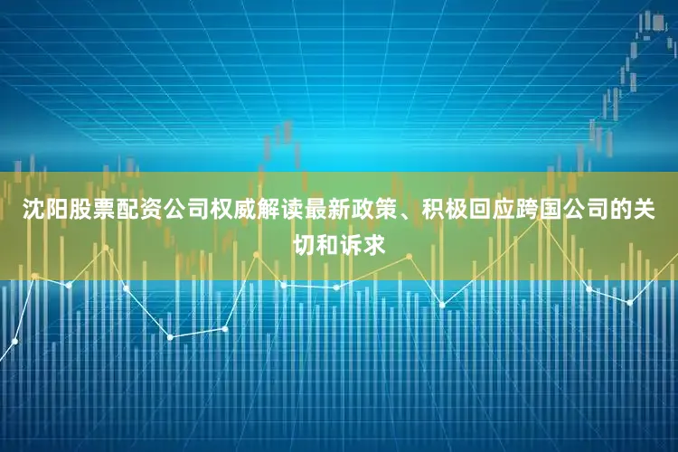 沈阳股票配资公司权威解读最新政策、积极回应跨国公司的关切和诉求