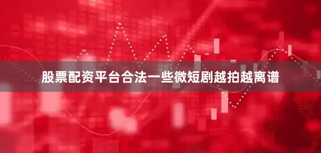股票配资平台合法一些微短剧越拍越离谱