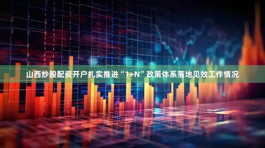 山西炒股配资开户扎实推进“1+N”政策体系落地见效工作情况