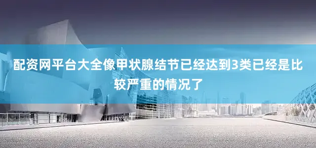 配资网平台大全像甲状腺结节已经达到3类已经是比较严重的情况了