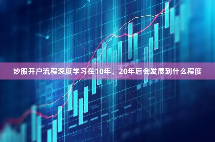 炒股开户流程深度学习在10年、20年后会发展到什么程度