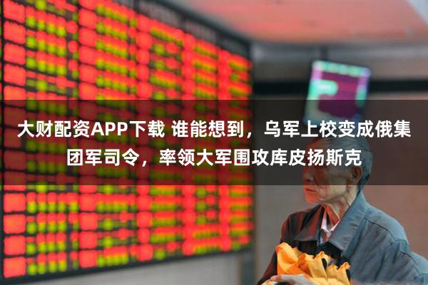 大财配资APP下载 谁能想到，乌军上校变成俄集团军司令，率领大军围攻库皮扬斯克