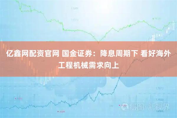 亿鑫网配资官网 国金证券：降息周期下 看好海外工程机械需求向上