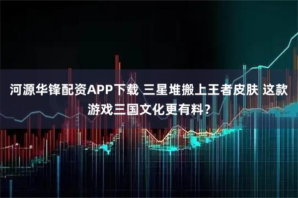 河源华锋配资APP下载 三星堆搬上王者皮肤 这款游戏三国文化更有料?