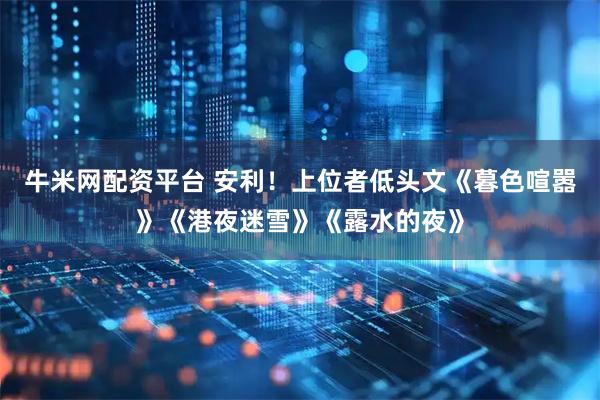 牛米网配资平台 安利！上位者低头文《暮色喧嚣》《港夜迷雪》《露水的夜》