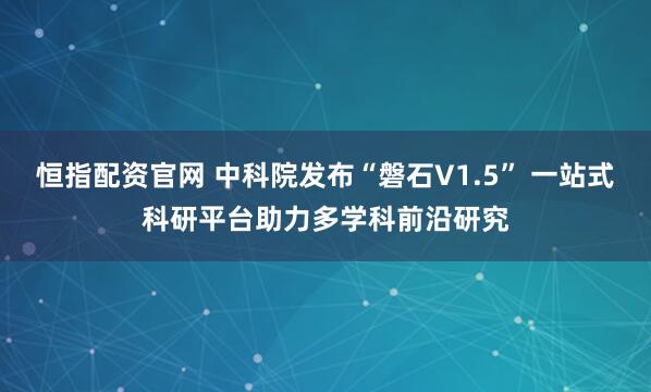 恒指配资官网 中科院发布“磐石V1.5” 一站式科研平台助力多学科前沿研究