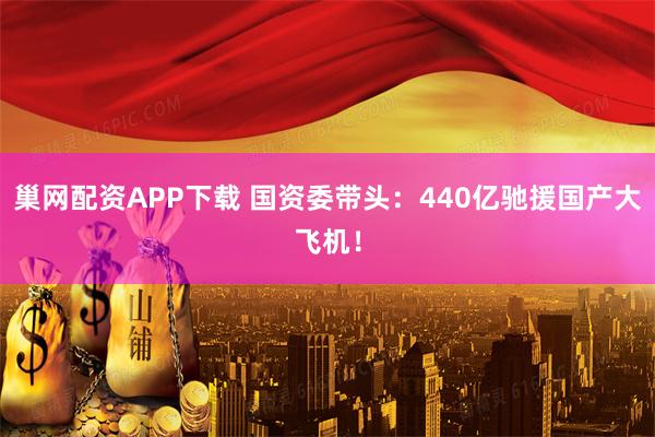 巢网配资APP下载 国资委带头：440亿驰援国产大飞机！