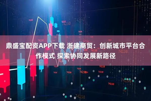 鼎盛宝配资APP下载 浙建商贸：创新城市平台合作模式 探索协同发展新路径