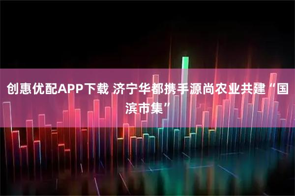 创惠优配APP下载 济宁华都携手源尚农业共建“国滨市集”