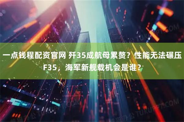 一点钱程配资官网 歼35成航母累赘？性能无法碾压F35，海军新舰载机会是谁？