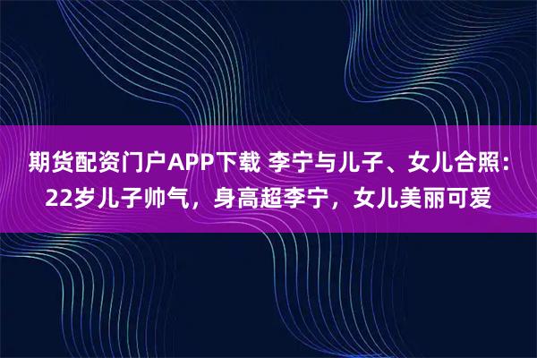 期货配资门户APP下载 李宁与儿子、女儿合照：22岁儿子帅气，身高超李宁，女儿美丽可爱