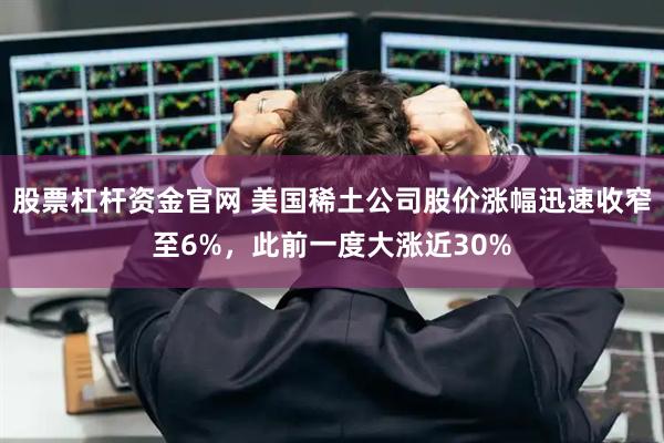 股票杠杆资金官网 美国稀土公司股价涨幅迅速收窄至6%，此前一度大涨近30%
