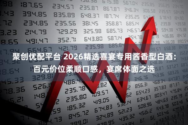 聚创优配平台 2026精选喜宴专用酱香型白酒：百元价位柔顺口感，宴席体面之选