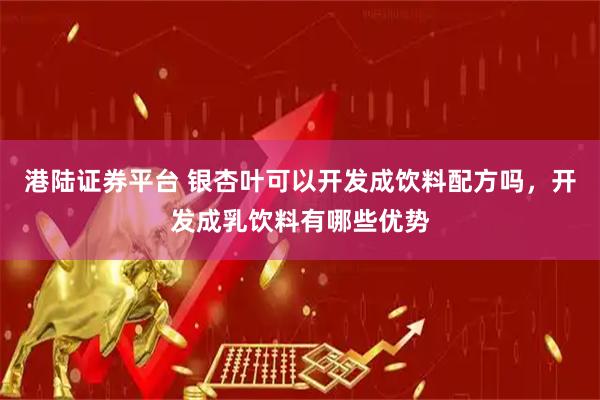 港陆证券平台 银杏叶可以开发成饮料配方吗，开发成乳饮料有哪些优势