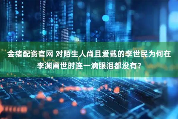 金猪配资官网 对陌生人尚且爱戴的李世民为何在李渊离世时连一滴眼泪都没有？