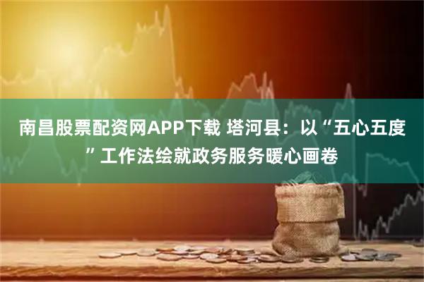 南昌股票配资网APP下载 塔河县：以“五心五度”工作法绘就政务服务暖心画卷