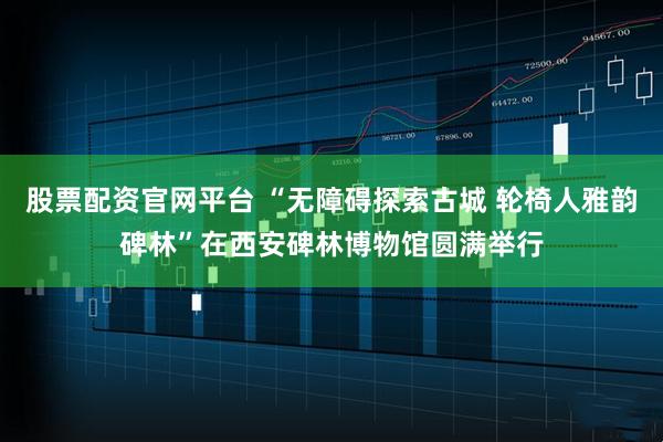 股票配资官网平台 “无障碍探索古城 轮椅人雅韵碑林”在西安碑林博物馆圆满举行