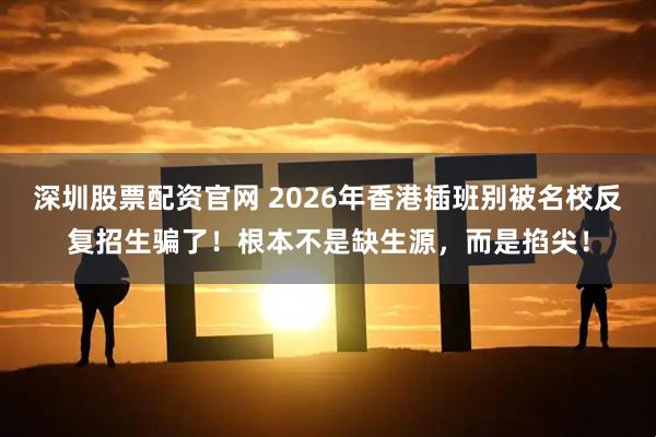 深圳股票配资官网 2026年香港插班别被名校反复招生骗了！根本不是缺生源，而是掐尖！