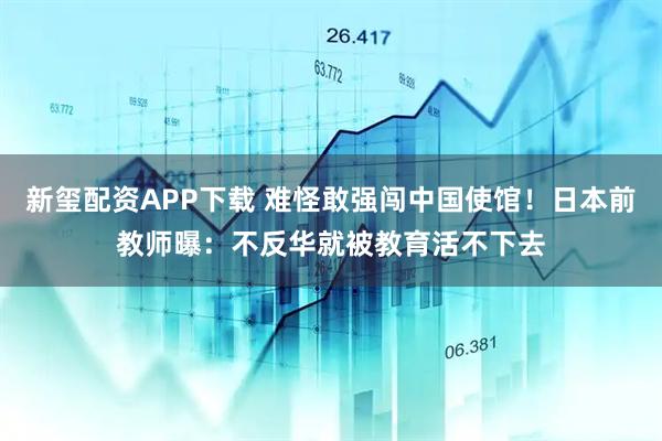 新玺配资APP下载 难怪敢强闯中国使馆！日本前教师曝：不反华就被教育活不下去