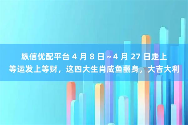 纵信优配平台 4 月 8 日~4 月 27 日走上等运发上等财,这四大生肖咸鱼翻身,大吉大利