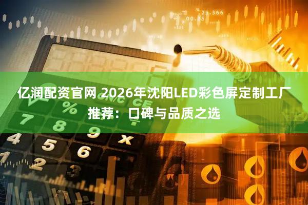 亿润配资官网 2026年沈阳LED彩色屏定制工厂推荐:口碑与品质之选