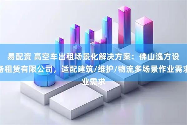 易配资 高空车出租场景化解决方案：佛山逸方设备租赁有限公司，适配建筑/维护/物流多场景作业需求