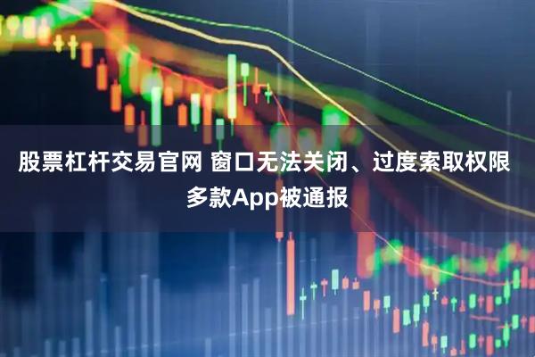 股票杠杆交易官网 窗口无法关闭、过度索取权限 多款App被通报